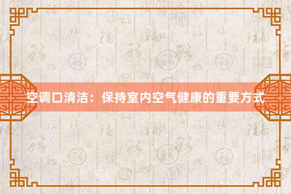 空调口清洁：保持室内空气健康的重要方式