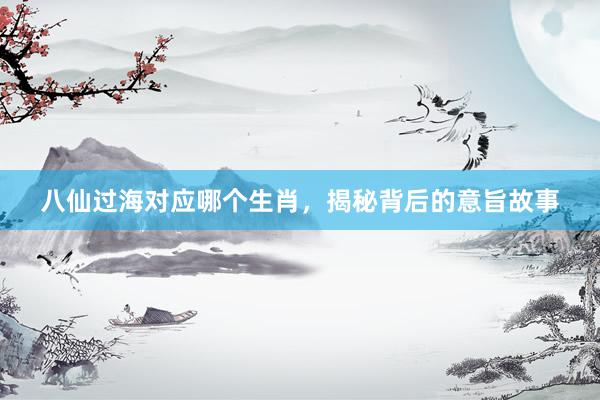 八仙过海对应哪个生肖，揭秘背后的意旨故事