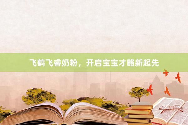 飞鹤飞睿奶粉，开启宝宝才略新起先